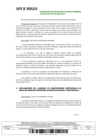 15 de 22
CONSEJERÍA DE EDUCACIÓN, CULTURA Y DEPORTE
Secretaría General de Educación
Esta actuación requiere la autorización de la persona que ejerce la Dirección del centro.
i) Anulación de matricula. Sin perjuicio de lo establecido en el artículo 25 de la Orden de 13 de
marzo de 2013, la persona que ejerce la Dirección del centro deberá recabar del alumnado o de sus
representantes legales en caso de alumnado menor de edad, que no asista a clase, antes del 30 de
noviembre del 2015, la información precisa sobre los motivos que provocan tal circunstancia, con
objeto de dejar sin efecto la matrícula en el curso que proceda. Tras lo cual, la Dirección del centro
podrá matricular a otras personas que reúnan los requisitos de acceso, teniendo en cuenta la prelación
establecida en las presentes instrucciones.
Decimoctava. Información del alumnado matriculado.
1. Una vez finalizado el periodo de matriculación del 1 al 10 de julio de 2015, y en el plazo de
dos días, la persona que ejerce la Dirección del centro certificará, a través del sistema de información
Séneca, el número total de alumnos y alumnas matriculados.
2. La certificación a la que se refiere el apartado anterior deberá ser realizada
inexcusablemente antes del día 14 de julio de 2015. Dicho día se realizará la segunda adjudicación de
instrumentos de primer curso de enseñanzas elementales básicas de música.
3. Una vez finalizado el período de matriculación del 1 al 7 de septiembre de 2015, los
conservatorios dispondrán de dos días habiles para grabar las matrículas efectivas en el sistema de
información Séneca, a efectos de proceder a una ordenada adjudicación en cursos distintos del de
primero en enseñanzas elementales básicas y profesionales de música.
4. Igualmente, el día 25 de septiembre de 2015 deberá estar finalizada la certificación de
matrícula de todo el alumnado en las enseñanzas elementales básicas y profesionales de música.
5. No obstante lo anterior, antes del 3 de diciembre de 2015 la persona que ejerce la Dirección
del centro certificará a través del sistema de información Séneca los datos definitivos de matrícula del
curso escolar 2015/16.
V. ESCOLARIZACIÓN DEL ALUMNADO EN CONSERVATORIOS PROFESIONALES DE
DANZA QUE IMPARTEN ENSEÑANZAS ELEMENTALES BÁSICAS Y PROFESIONALES.
Decimonovena. Acceso a las enseñanzas de danza.
1. Enseñanzas elementales básicas: Las pruebas de aptitud para acceder a estas enseñanzas
se celebrarán entre el 15 de mayo y el 5 de junio de 2015 y se ajustarán a lo establecido en la Orden de
7 de julio de 2009, por la que se regulan las pruebas de aptitud y de acceso a las enseñanzas básicas
de las enseñanzas elementales de danza en Andalucía.
Código Seguro de verificación:eUEC7gyyPMX+gXyzD2t7sw==. Permite la verificación de la integridad de una
copia de este documento electrónico en la dirección: https://www.juntadeandalucia.es/educacion/verificafirma
Este documento incorpora firma electrónica reconocida de acuerdo a la Ley 59/2003, de 19 de diciembre, de firma electrónica.
FIRMADO POR ELIA ROSA MALDONADO MALDONADO FECHA 24/02/2015
ID. FIRMA firma5.ced.junta-andalucia.es eUEC7gyyPMX+gXyzD2t7sw== PÁGINA 15/22
eUEC7gyyPMX+gXyzD2t7sw==
 