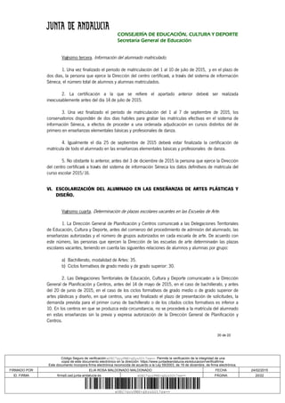 20 de 22
CONSEJERÍA DE EDUCACIÓN, CULTURA Y DEPORTE
Secretaría General de Educación
Vigésimo tercera. Información del alumnado matriculado.
1. Una vez finalizado el periodo de matriculación del 1 al 10 de julio de 2015, y en el plazo de
dos días, la persona que ejerce la Dirección del centro certificará, a través del sistema de información
Séneca, el número total de alumnos y alumnas matriculados.
2. La certificación a la que se refiere el apartado anterior deberá ser realizada
inexcusablemente antes del día 14 de julio de 2015.
3. Una vez finalizado el período de matriculación del 1 al 7 de septiembre de 2015, los
conservatorios dispondrán de dos días habiles para grabar las matrículas efectivas en el sistema de
información Séneca, a efectos de proceder a una ordenada adjudicación en cursos distintos del de
primero en enseñanzas elementales básicas y profesionales de danza.
4. Igualmente el día 25 de septiembre de 2015 deberá estar finalizada la certificación de
matrícula de todo el alumnado en las enseñanzas elementales básicas y profesionales de danza.
5. No obstante lo anterior, antes del 3 de diciembre de 2015 la persona que ejerce la Dirección
del centro certificará a través del sistema de información Séneca los datos definitivos de matrícula del
curso escolar 2015/16.
VI. ESCOLARIZACIÓN DEL ALUMNADO EN LAS ENSEÑANZAS DE ARTES PLÁSTICAS Y
DISEÑO.
Vigésimo cuarta. Determinación de plazas escolares vacantes en las Escuelas de Arte.
1. La Dirección General de Planificación y Centros comunicará a las Delegaciones Territoriales
de Educación, Cultura y Deporte, antes del comienzo del procedimiento de admisión del alumnado, las
enseñanzas autorizadas y el número de grupos autorizados en cada escuela de arte. De acuerdo con
este número, las personas que ejercen la Dirección de las escuelas de arte determinarán las plazas
escolares vacantes, teniendo en cuenta las siguientes relaciones de alumnos y alumnas por grupo:
a) Bachillerato, modalidad de Artes: 35.
b) Ciclos formativos de grado medio y de grado superior: 30.
2. Las Delegaciones Territoriales de Educación, Cultura y Deporte comunicarán a la Dirección
General de Planificación y Centros, antes del 14 de mayo de 2015, en el caso de bachillerato, y antes
del 20 de junio de 2015, en el caso de los ciclos formativos de grado medio o de grado superior de
artes plásticas y diseño, en qué centros, una vez finalizado el plazo de presentación de solicitudes, la
demanda prevista para el primer curso de bachillerato o de los citados ciclos formativos es inferior a
10. En los centros en que se produzca esta circunstancia, no se procederá a la matrícula del alumnado
en estas enseñanzas sin la previa y expresa autorización de la Dirección General de Planificación y
Centros.
Código Seguro de verificación:eUEC7gyyPMX+gXyzD2t7sw==. Permite la verificación de la integridad de una
copia de este documento electrónico en la dirección: https://www.juntadeandalucia.es/educacion/verificafirma
Este documento incorpora firma electrónica reconocida de acuerdo a la Ley 59/2003, de 19 de diciembre, de firma electrónica.
FIRMADO POR ELIA ROSA MALDONADO MALDONADO FECHA 24/02/2015
ID. FIRMA firma5.ced.junta-andalucia.es eUEC7gyyPMX+gXyzD2t7sw== PÁGINA 20/22
eUEC7gyyPMX+gXyzD2t7sw==
 