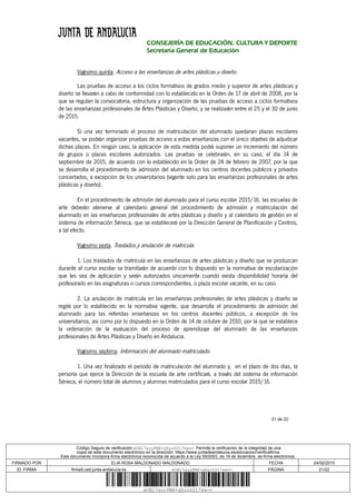 21 de 22
CONSEJERÍA DE EDUCACIÓN, CULTURA Y DEPORTE
Secretaría General de Educación
Vigésimo quinta. Acceso a las enseñanzas de artes plásticas y diseño.
Las pruebas de acceso a los ciclos formativos de grados medio y superior de artes plásticas y
diseño se llevarán a cabo de conformidad con lo establecido en la Orden de 17 de abril de 2008, por la
que se regulan la convocatoria, estructura y organización de las pruebas de acceso a ciclos formativos
de las enseñanzas profesionales de Artes Plásticas y Diseño, y se realizarán entre el 25 y el 30 de junio
de 2015.
Si una vez terminado el proceso de matriculación del alumnado quedaran plazas escolares
vacantes, se podrán organizar pruebas de acceso a estas enseñanzas con el único objetivo de adjudicar
dichas plazas. En ningún caso, la aplicación de esta medida podrá suponer un incremento del número
de grupos o plazas escolares autorizados. Las pruebas se celebrarán, en su caso, el día 14 de
septiembre de 2015, de acuerdo con lo establecido en la Orden de 24 de febrero de 2007, por la que
se desarrolla el procedimiento de admisión del alumnado en los centros docentes públicos y privados
concertados, a excepción de los universitarios (vigente solo para las enseñanzas profesionales de artes
plásticas y diseño).
En el procedimiento de admisión del alumnado para el curso escolar 2015/16, las escuelas de
arte deberán atenerse al calendario general del procedimiento de admisión y matriculación del
alumnado en las enseñanzas profesionales de artes plásticas y diseño y al calendario de gestión en el
sistema de información Séneca, que se establecerá por la Dirección General de Planificación y Centros,
a tal efecto.
Vigésimo sexta. Traslados y anulación de matrícula.
1. Los traslados de matrícula en las enseñanzas de artes plásticas y diseño que se produzcan
durante el curso escolar se tramitarán de acuerdo con lo dispuesto en la normativa de escolarización
que les sea de aplicación y serán autorizados únicamente cuando exista disponibilidad horaria del
profesorado en las asignaturas o cursos correspondientes, o plaza escolar vacante, en su caso.
2. La anulación de matrícula en las enseñanzas profesionales de artes plásticas y diseño se
regirá por lo establecido en la normativa vigente, que desarrolla el procedimiento de admisión del
alumnado para las referidas enseñanzas en los centros docentes públicos, a excepción de los
universitarios, así como por lo dispuesto en la Orden de 14 de octubre de 2010, por la que se establece
la ordenación de la evaluación del proceso de aprendizaje del alumnado de las enseñanzas
profesionales de Artes Plásticas y Diseño en Andalucía.
Vigésimo séptima. Información del alumnado matriculado.
1. Una vez finalizado el periodo de matriculación del alumnado y, en el plazo de dos días, la
persona que ejerce la Dirección de la escuela de arte certificará, a través del sistema de información
Séneca, el número total de alumnos y alumnas matriculados para el curso escolar 2015/16.
Código Seguro de verificación:eUEC7gyyPMX+gXyzD2t7sw==. Permite la verificación de la integridad de una
copia de este documento electrónico en la dirección: https://www.juntadeandalucia.es/educacion/verificafirma
Este documento incorpora firma electrónica reconocida de acuerdo a la Ley 59/2003, de 19 de diciembre, de firma electrónica.
FIRMADO POR ELIA ROSA MALDONADO MALDONADO FECHA 24/02/2015
ID. FIRMA firma5.ced.junta-andalucia.es eUEC7gyyPMX+gXyzD2t7sw== PÁGINA 21/22
eUEC7gyyPMX+gXyzD2t7sw==
 