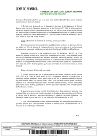 4 de 22
CONSEJERÍA DE EDUCACIÓN, CULTURA Y DEPORTE
Secretaría General de Educación
General de Planificación y Centros que, en su caso, podrá plantear otras alternativas para la adecuada
escolarización del alumnado afectado.
4. En todo caso, de acuerdo con lo dispuesto en el artículo 16 del Reglamento de Normas
Básicas sobre Conciertos Educativos, aprobado por el Real Decreto 2377/1985, de 18 de diciembre,
los centros docentes privados concertados deberán tener una relación media de alumnos y alumnas
por unidad escolar no inferior a la determinada por las Delegaciones Territoriales de Educación, Cultura
y Deporte, teniendo en cuenta la existente en los centros docentes públicos de la localidad o, en su
caso, distrito en el que esté situado el centro.
Quinta. Modificación de la relación de alumnos y alumnas por unidad.
En el procedimiento ordinario de admisión se podrá modificar la relación de alumnos y alumnas
por unidad con el fin de favorecer la escolarización en un mismo centro docente de los hermanos y
hermanas, en el marco de lo establecido en el artículo 11.2 del Decreto 40/2011, de 22 de febrero.
Igualmente, conforme a lo que establece el artículo 5.2 del Decreto 40/2011, de 22 de
febrero, las personas titulares de las Delegaciones Territoriales de Educación, Cultura y Deporte podrán
autorizar un incremento de hasta un diez por ciento del número máximo de alumnos y alumnas por
unidad escolar para atender necesidades inmediatas de escolarización del alumnado de incorporación
tardía en el correspondiente ámbito territorial. Dicho incremento deberá distribuirse equitativamente
entre todos los centros docentes públicos y privados concertados de un mismo municipio o ámbito
territorial.
Sexta. Información del alumnado matriculado.
1. Una vez finalizado cada uno de los periodos de matriculación establecidos en los artículos
16.2 y 16.3 de la Orden de 24 de febrero de 2011, considerando asimismo lo establecido en la
disposición adicional quinta de la misma, y en el plazo de dos días, la persona que ejerce la Dirección
del centro docente público o la persona física o jurídica titular del centro docente privado concertado
certificará en el sistema de información Séneca el número total de alumnos y alumnas matriculados
para el curso escolar 2015/16, y elaborará los informes que le sean requeridos por la Dirección General
de Planificación y Centros.
2. Igualmente, la persona que ejerce la Dirección del centro docente público o la persona física
o jurídica titular del centro docente privado concertado certificará en el sistema de información Séneca
el número total de alumnos y alumnas matriculados en educación secundaria obligatoria y en
bachillerato para el curso escolar 2015/16, con anterioridad al 10 de septiembre de 2015.
3. En el caso de los centros docentes privados concertados, a la vista de los datos certificados,
y cuando proceda, dicha Dirección General propondrá la modificación del concierto educativo con la
reducción de las unidades que corresponda.
Código Seguro de verificación:eUEC7gyyPMX+gXyzD2t7sw==. Permite la verificación de la integridad de una
copia de este documento electrónico en la dirección: https://www.juntadeandalucia.es/educacion/verificafirma
Este documento incorpora firma electrónica reconocida de acuerdo a la Ley 59/2003, de 19 de diciembre, de firma electrónica.
FIRMADO POR ELIA ROSA MALDONADO MALDONADO FECHA 24/02/2015
ID. FIRMA firma5.ced.junta-andalucia.es eUEC7gyyPMX+gXyzD2t7sw== PÁGINA 4/22
eUEC7gyyPMX+gXyzD2t7sw==
 