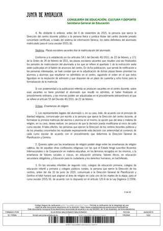 5 de 22
CONSEJERÍA DE EDUCACIÓN, CULTURA Y DEPORTE
Secretaría General de Educación
4. No obstante lo anterior, antes del 6 de noviembre de 2015, la persona que ejerce la
Dirección del centro docente público o la persona física o jurídica titular del centro docente privado
concertado certificará, a través del sistema de información Séneca, los datos definitivos del alumnado
matriculado para el curso escolar 2015/16.
Séptima. Plazas escolares vacantes tras la matriculación del alumnado.
Conforme a lo establecido en los artículos 54.1 del Decreto 40/2011, de 22 de febrero, y 17.1
de la Orden de 24 de febrero de 2011, las plazas escolares vacantes que resulten una vez finalizados
los periodos de matriculación del alumnado a los que se refiere el apartado 1 de la instrucción sexta
serán publicadas en el tablón de anuncios del centro. En dicha publicación, que servirá de notificación a
las personas interesadas, se hará constar que en la adjudicación de dichas plazas tienen prioridad los
alumnos y alumnas que resultaron no admitidos en el centro, siguiendo el orden en el que éstos
figuraban en la resolución de admisión y que disponen de un plazo de cuarenta y ocho horas para la
formalización de la matrícula.
Si con posterioridad a la publicación referida se producen vacantes en el centro docente, sobre
esas vacantes no tiene prioridad el alumnado que resultó no admitido, al haber finalizado el
procedimiento ordinario, y las mismas podrán ser adjudicadas en el procedimiento extraordinario al que
se refiere el artículo 55 del Decreto 40/2011, de 22 de febrero.
Octava. Enseñanzas de religión.
1. Los representantes legales del alumnado o, en su caso, éste, de acuerdo con el principio de
libertad religiosa, comunicarán por escrito a la persona que ejerce la Dirección del centro docente, al
formalizar la primera matrícula del alumno o alumna en el mismo, la opción que del área o materia de
religión, en su caso, desea realizar, sin perjuicio de que la decisión pueda modificarse al inicio de cada
curso escolar. A tales efectos, las personas que ejercen la Dirección de los centros docentes públicos y
de los privados concertados les recabarán expresamente esta decisión con anterioridad al comienzo de
cada curso escolar de acuerdo con el procedimiento que determine la Dirección General de
Planificación y Centros.
2. Quienes opten por las enseñanzas de religión podrán elegir entre las enseñanzas de religión
católica, las de aquellas otras confesiones religiosas con las que el Estado tenga suscritos Acuerdos
Internacionales o de Cooperación en materia educativa, en los términos recogidos en los mismos, o la
enseñanza de Valores sociales o cívicos, en educación primaria; Valores éticos, en educación
secundaria obligatoria; y Educación para la ciudadanía y los derechos humanos, en bachillerato.
3. En las escuelas infantiles de segundo ciclo, colegios de educación primaria, colegios de
educación infantil y primaria y colegios públicos rurales, la persona que ejerce la Dirección de los
centros, antes del día 10 de junio de 2015, comunicará a la Dirección General de Planificación y
Centros el total horario que asignan al área de religión en cada uno de los niveles de la etapa, para el
curso escolar 2015/16, de acuerdo con lo dispuesto en el artículo 120.4 de la Ley Orgánica 2/2006,
Código Seguro de verificación:eUEC7gyyPMX+gXyzD2t7sw==. Permite la verificación de la integridad de una
copia de este documento electrónico en la dirección: https://www.juntadeandalucia.es/educacion/verificafirma
Este documento incorpora firma electrónica reconocida de acuerdo a la Ley 59/2003, de 19 de diciembre, de firma electrónica.
FIRMADO POR ELIA ROSA MALDONADO MALDONADO FECHA 24/02/2015
ID. FIRMA firma5.ced.junta-andalucia.es eUEC7gyyPMX+gXyzD2t7sw== PÁGINA 5/22
eUEC7gyyPMX+gXyzD2t7sw==
 