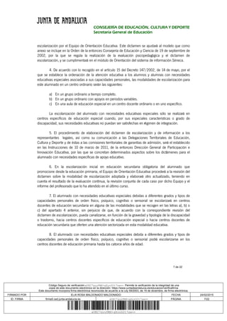 7 de 22
CONSEJERÍA DE EDUCACIÓN, CULTURA Y DEPORTE
Secretaría General de Educación
escolarización por el Equipo de Orientación Educativa. Este dictamen se ajustará al modelo que como
anexo se incluye en la Orden de la entonces Consejería de Educación y Ciencia de 19 de septiembre de
2002, por la que se regula la realización de la evaluación psicopedagógica y el dictamen de
escolarización, y se cumplimentará en el módulo de Orientación del sistema de información Séneca.
4. De acuerdo con lo recogido en el artículo 15 del Decreto 147/2002, de 14 de mayo, por el
que se establece la ordenación de la atención educativa a los alumnos y alumnas con necesidades
educativas especiales asociadas a sus capacidades personales, las modalidades de escolarización para
este alumnado en un centro ordinario serán las siguientes:
a) En un grupo ordinario a tiempo completo.
b) En un grupo ordinario con apoyos en periodos variables.
c) En una aula de educación especial en un centro docente ordinario o en uno específico.
La escolarización del alumnado con necesidades educativas especiales sólo se realizará en
centros específicos de educación especial cuando, por sus especiales características o grado de
discapacidad, sus necesidades educativas no puedan ser satisfechas en régimen de integración.
5. El procedimiento de elaboración del dictamen de escolarización y de información a los
representantes legales, así como su comunicación a las Delegaciones Territoriales de Educación,
Cultura y Deporte y de éstas a las comisiones territoriales de garantías de admisión, será el establecido
en las Instrucciones de 10 de marzo de 2011, de la entonces Dirección General de Participación e
Innovación Educativa, por las que se concretan determinados aspectos sobre los dictámenes para el
alumnado con necesidades específicas de apoyo educativo.
6. En la escolarización inicial en educación secundaria obligatoria del alumnado que
promocione desde la educación primaria, el Equipo de Orientación Educativa procederá a la revisión del
dictamen sobre la modalidad de escolarización adoptada y elaborará otro actualizado, teniendo en
cuenta el resultado de la evaluación continua, la revisión conjunta de cada caso por dicho Equipo y el
informe del profesorado que lo ha atendido en el último curso.
7. El alumnado con necesidades educativas especiales debidas a diferentes grados y tipos de
capacidades personales de orden físico, psíquico, cognitivo o sensorial se escolarizará en centros
docentes de educación secundaria en alguna de las modalidades que se recogen en las letras a), b) o
c) del apartado 4 anterior, sin perjuicio de que, de acuerdo con la correspondiente revisión del
dictamen de escolarización, pueda canalizarse, en función de la gravedad y tipología de la discapacidad
o trastorno, hacia centros docentes específicos de educación especial o hacia centros docentes de
educación secundaria que oferten una atención sectorizada en esta modalidad educativa.
8. El alumnado con necesidades educativas especiales debida a diferentes grados y tipos de
capacidades personales de orden físico, psíquico, cognitivo o sensorial podrá escolarizarse en los
centros docentes de educación primaria hasta los catorce años de edad.
Código Seguro de verificación:eUEC7gyyPMX+gXyzD2t7sw==. Permite la verificación de la integridad de una
copia de este documento electrónico en la dirección: https://www.juntadeandalucia.es/educacion/verificafirma
Este documento incorpora firma electrónica reconocida de acuerdo a la Ley 59/2003, de 19 de diciembre, de firma electrónica.
FIRMADO POR ELIA ROSA MALDONADO MALDONADO FECHA 24/02/2015
ID. FIRMA firma5.ced.junta-andalucia.es eUEC7gyyPMX+gXyzD2t7sw== PÁGINA 7/22
eUEC7gyyPMX+gXyzD2t7sw==
 
