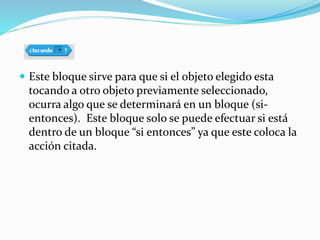  Este bloque sirve para que si el objeto elegido esta
tocando a otro objeto previamente seleccionado,
ocurra algo que se determinará en un bloque (si-
entonces). Este bloque solo se puede efectuar si está
dentro de un bloque “si entonces” ya que este coloca la
acción citada.
 