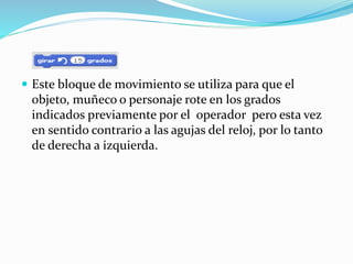  Este bloque de movimiento se utiliza para que el
objeto, muñeco o personaje rote en los grados
indicados previamente por el operador pero esta vez
en sentido contrario a las agujas del reloj, por lo tanto
de derecha a izquierda.
 