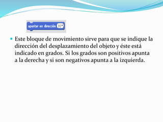  Este bloque de movimiento sirve para que se indique la
dirección del desplazamiento del objeto y éste está
indicado en grados. Si los grados son positivos apunta
a la derecha y si son negativos apunta a la izquierda.
 