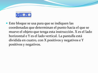  Este bloque se usa para que se indiquen las
coordenadas que determinan el punto hacia el que se
mueve el objeto que tenga esta instrucción. X es el lado
horizontal e Y es el lado vertical. La pantalla está
dividida en cuatro, con X positivos y negativos e Y
positivos y negativos.
 