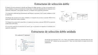 Estructuras de selección doble
El objetivo de esta estructura es decidir qué bloque de código ejecutar, si el que se encuentra en la
rama verdadera o el que se encuentra en la rama falsa. La decisión dependerá de la evaluación de la
expresión condicional. Como puedes observar, se compone de los siguientes elementos:
1.La expresión condicional que determinará cuál bloque se ejecutará, el de la rama verdadera o el de
la rama falsa.
2.El bloque de acciones de la rama verdadera: el conjunto de acciones a ejecutar SÓLO SI la
expresión condicional resulta verdadera.
3.El bloque de acciones de la rama falsa: el conjunto de acciones a ejecutar SÓLO SI la expresión
condicional resulta falsa.
4.La sección común de la estructura de control, que se ejecutará sin importar el resultado de la
expresión condicional.
Estructuras de selección doble anidada
Se dice que una estructura "Si" ( o Si - Sino) está anidada cuando esta contenida dentro de otra
estructura "Si" o dentro de otra estructura Si - Sino, no existe limite en cuanto al nivel de
anidamiento.
 