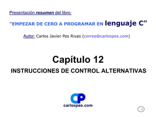 Presentación resumen del libro:

"EMPEZAR DE CERO A PROGRAMAR EN                lenguaje C"
       Autor: Carlos Javier Pes Rivas (correo@carlospes.com)




                     Capítulo 12
INSTRUCCIONES DE CONTROL ALTERNATIVAS




                                                               1
 