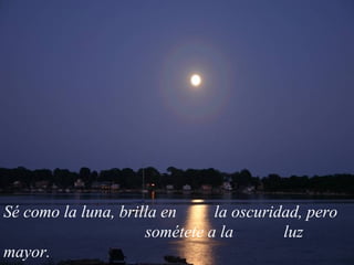 Sé como la luna, brilla en  la oscuridad, pero  sométete a la  luz mayor.  