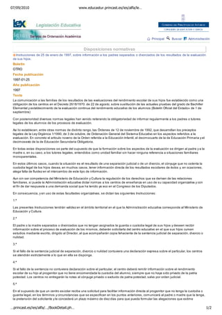 07/09/2010                                       www.educastur.princast.es/ies/alfa/le…




                                                                                                      Principal     Buscar      Administración


                                                    Disposiciones normativas
   Instrucciones de 25 de enero de 1997, sobre información a los padres separados o divorciados de los resultados de la evaluación
 de sus hijos.
 Boletín
 OTRO
 Fecha publicación
 1997-01-25
 Año publicación
 1997
 Texto
 La comunicación a las familias de los resultados de las evaluaciones del rendimiento escolar de sus hijos fue establecido como una
 obligación de los centros en el Decreto 2618/1970. de 22 de agosto, sobre sustitución de las actuales pruebas del grado de Bachiller
 Elemental y establecimiento de la evaluación continua del rendimiento educativo de los alumnos (Boletín Oficial del Estado» de 1 de
 septiembre)

 Con posterioridad diversas normas legales han venido reiterando la obligatoriedad de informar regularmente a los padres o tutores
 legales de los alumnos de los procesos de evaluación.

 Así lo establecen, entre otras normas de distinto rango, las Órdenes de 12 de noviembre de 1992, que desarrollan los preceptos
 legales de la Ley Orgánica 1/1990, de 3 de octubre, de Ordenación General del Sistema Educativo en los aspectos referidos a la
 evaluación. En concreto el artículo noveno de la Orden referida a la Educación Infantil, el decimocuarto de la de Educación Primaria y el
 decimosexto de la de Educación Secundaria Obligatoria.

 En todas estas disposiciones se parte del supuesto de que la formación sobre los aspectos de la evaluación se dirigen al padre y a la
 madre o, en su caso, a los tutores legales, entendidos como unidad familiar sin hacer ninguna referencia a situaciones familiares
 monoparentales.

 En estos últimos casos, cuando la situación es el resultado de una separación judicial o de un divorcio, el cónyuge que no ostenta la
 custodia legal de los hijos desea, en muchos casos, tener información directa de los resultados escolares de éstos y, en ocasiones,
 alega falta de fluidez en el intercambio de este tipo de información.

 Aun sin ser competencia del Ministerio de Educación y Cultura la regulación de los derechos que se derivan de las relaciones
 familiares, sí puede la Administración educativa dictar normas a los centros de enseñanza en uso de su capacidad organizativa y con
 el fin de dar respuesta a una demanda social que ha tenido ya eco en el Congreso de los Diputados.

 En consecuencia, y en uso de estas facultades organizativas, se dictan las siguientes Instrucciones:

 1.ª

 Las presentes Instrucciones tendrán validez en el ámbito territorial en el que la Administración educativa corresponde al Ministerio de
 Educación y Cultura.

 2.ª

 El padre o la madre separados o divorciados que no tengan asignados la guarda o custodia legal de sus hijos y deseen recibir
 información sobre el proceso de evaluación de los mismos, deberán solicitarla del centro educativo en el que sus hijos cursen
 estudios mediante escrito, dirigido al Director, al que acompañarán copia fehaciente de la sentencia judicial de separación, divorcio o
 nulidad.

 3.ª

 Si el fallo de la sentencia judicial de separación, divorcio o nulidad contuviera una declaración expresa sobre el particular, los centros
 se atendrán estrictamente a lo que en ella se disponga.

 4.ª

 Si el fallo de la sentencia no contuviera declaración sobre el particular, el centro deberá remitir información sobre el rendimiento
 escolar de su hijo al progenitor que no tiene encomendada la custodia del alumno, siempre que no haya sido privado de la patria
 potestad. Los centros no entregarán la notas al cónyuge privado o excluido de patria potestad, salvo por orden judicial.

 5.ª

 En el supuesto de que un centro escolar reciba una solicitud para facilitar información directa al progenitor que no tenga la custodia o
 guarda legal, en los términos y circunstancias que se especifican en los puntos anteriores, comunicará al padre o madre que la tenga,
 la pretensión del solicitante y le concederá un plazo máximo de diez días para que pueda formular las alegaciones que estime

…princast.es/ies/alfa/…/BookDetail.ph…                                                                                                        1/2
 