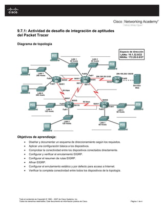 9.7.1: Actividad de desafío de integración de aptitudes 
del Packet Tracer 
Diagrama de topología 
Objetivos de aprendizaje: 
• Diseñar y documentar un esquema de direccionamiento según los requisitos. 
• Aplicar una configuración básica a los dispositivos. 
• Comprobar la conectividad entre los dispositivos conectados directamente. 
• Configurar y verificar el enrutamiento EIGRP. 
• Configurar el resumen de rutas EIGRP. 
• Afinar EIGRP. 
• Configurar el enrutamiento estático y por defecto para acceso a Internet. 
• Verificar la completa conectividad entre todos los dispositivos de la topología. 
Todo el contenido es Copyright © 1992 – 2007 de Cisco Systems, Inc. 
Todos los derechos reservados. Este documento es información pública de Cisco. Página 1 de 4 
 