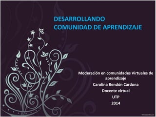 DESARROLLANDO
COMUNIDAD DE APRENDIZAJE
Moderación en comunidades Virtuales de
aprendizaje
Carolina Rendón Cardona
Docente virtual
UTP
2014
 
