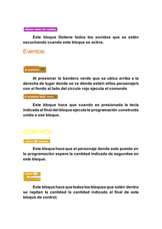 Este bloque Detiene todos los sonidos que se estén
escuchando cuando este bloque se activa.
Eventos:
Al presionar la bandera verde que se ubica arriba a la
derecha de lugar donde se ve dónde está/n el/los personaje/s
con el fondo al lado del círculo rojo ejecuta el comando
Este bloque hace que cuando es presionada la tecla
indicada al final del bloque ejecuta la programación construida
unida a ese bloque.
CONTROL:
Este bloque hace que el personaje donde este puesto en
la programación espere la cantidad indicada de segundos en
este bloque.
Este bloque hace que todos los bloques que estén dentro
se repitan la cantidad la cantidad indicada al final de este
bloque de control.
 