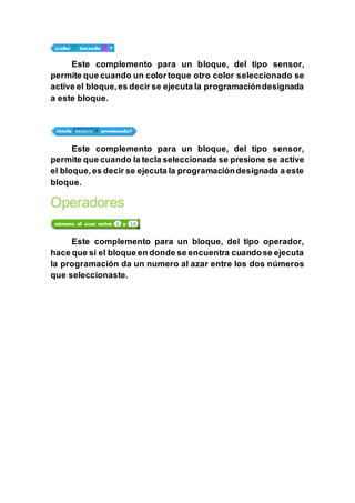 Este complemento para un bloque, del tipo sensor,
permite que cuando un colortoque otro color seleccionado se
active el bloque,es decir se ejecuta la programacióndesignada
a este bloque.
Este complemento para un bloque, del tipo sensor,
permite que cuando la tecla seleccionada se presione se active
el bloque,es decir se ejecuta la programacióndesignada a este
bloque.
Operadores
Este complemento para un bloque, del tipo operador,
hace que si el bloque en donde se encuentra cuandose ejecuta
la programación da un numero al azar entre los dos números
que seleccionaste.
 