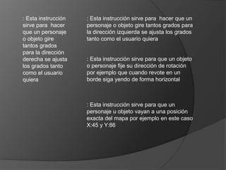 : Esta instrucción
sirve para hacer
que un personaje
o objeto gire
tantos grados
para la dirección
derecha se ajusta
los grados tanto
como el usuario
quiera
: Esta instrucción sirve para hacer que un
personaje o objeto gire tantos grados para
la dirección izquierda se ajusta los grados
tanto como el usuario quiera
: Esta instrucción sirve para que un objeto
o personaje fije su dirección de rotación
por ejemplo que cuando revote en un
borde siga yendo de forma horizontal
: Esta instrucción sirve para que un
personaje u objeto vayan a una posición
exacta del mapa por ejemplo en este caso
X:45 y Y:86
 