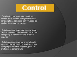 : Esta instrucción sirve para repetir los
blockes en la zona de trabajo sirtas vese
por ejemplo en este caso son 10 veces los
blockes de el área de trabajo
: Esta instrucción sirve para esperar tanta
cantidad de tiempo después de una acción
y luego sigue en este caso se espera 1
segundo
: Esta instrucción sirve par si por ejemplo
tocas el color rojo acciona una instrucción
por ejemplo moverse 10 pasos, girar 15
grados en la derecha ETC
 