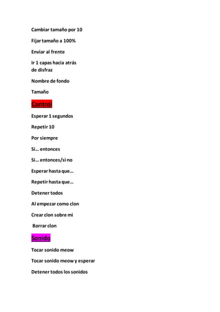 Cambiar tamaño por 10
Fijar tamaño a 100%
Enviar al frente
Ir 1 capas hacia atrás
de disfraz
Nombre de fondo
Tamaño
Control
Esperar 1 segundos
Repetir 10
Por siempre
Si… entonces
Si… entonces/si no
Esperar hastaque…
Repetir hastaque…
Detener todos
Al empezar como clon
Crear clon sobre mi
Borrar clon
Sonido
Tocar sonido meow
Tocar sonido meow y esperar
Detener todos los sonidos
 