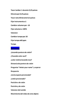 Tocar tambor 1 durante 0,25 pulsos
Silenciopor 0,25 pulsos
Tocar nota 60 durante 0,5 pulsos
Fijar instrumentoa1
Cambiar volumenpor -10
Fijar volumena 100%
Volumen
Cambiar tempopor 20
Fijar tempoa60 ppm
Tempo
Sensores
¿tocando punterode ratón?
¿Tocando color azul?
¿color violetatocandorosa?
Distanciade punterode ratón
Preguntar “whats your name” y esperar
Respuesta
¿teclaespaciopresionada?
¿ratónpresionado?
Posiciónx de ratón
Posicióny de ratón
Volumen del sonido
Movimientodel videode este objeto
 