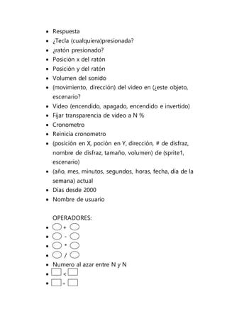  Respuesta
 ¿Tecla (cualquiera)presionada?
 ¿ratón presionado?
 Posición x del ratón
 Posición y del ratón
 Volumen del sonido
 (movimiento, dirección) del video en (¿este objeto,
escenario?
 Video (encendido, apagado, encendido e invertido)
 Fijar transparencia de video a N %
 Cronometro
 Reinicia cronometro
 (posición en X, poción en Y, dirección, # de disfraz,
nombre de disfraz, tamaño, volumen) de (sprite1,
escenario)
 (año, mes, minutos, segundos, horas, fecha, día de la
semana) actual
 Días desde 2000
 Nombre de usuario
OPERADORES:
 +
 -
 *
 /
 Numero al azar entre N y N
 <
 =
 
