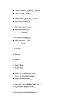  Tocar tambor _ durante_ pulsos.
 Silencio por _ pulsos.
 Tocar nota _ durante _ pulsos.
 Fijar instrumento a _.
 Cambiar volumen por _.
 Fijar volumen a _ %.
 Volumen.
 Cambiar tempo por_.
 Fijar tempo a _ ppm.
 Tempo.
 Lápiz :
 Borrar.
 Sellar.
 Bajar lápiz.
 Subir lápiz.
 Fijar color de lápiz a (color).
 Cambiar color de lápiz por _.
 Fijar color de lápiz a _.
 Cambiar intensidad del lápiz por _.
 Fijar intensidad de lápiz a _.
 Cambiar tamaño de lápiz por _.
 