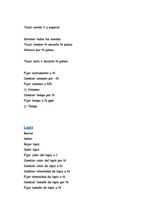 Tocar sonido ⇩ y esperar
Detener todos los sonidos
Tocar tambor N durante N pulsos
Silencio por N pulsos
Tocar nota ⇩ durante N pulsos
Fijar instrumento a N
Cambiar volumen por -N
Fijar volumen a N%
◻️ Volumen
Cambiar tempo por N
Fijar tempo a N ppm
◻️ Tempo
Lapiz
Borrar
Sellar
Bajar lapiz
Subir lapiz
Fijar color del lapiz a �
Cambiar color del lapiz por N
Cambiar color de lapiz a N
Cambiar intensidad de lapiz a N
Fijar intensidad de lapiz a N
Cambiar tamaño de lapiz por N
Fijar tamaño de lapiz a N
 