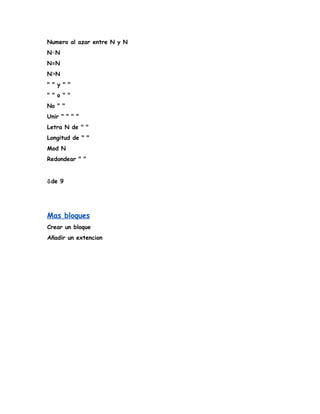 Numero al azar entre N y N
N<N
N=N
N>N
" " y " "
" " o " "
No " "
Unir " " " "
Letra N de " "
Longitud de " "
Mod N
Redondear " "
⇩de 9
Mas bloques
Crear un bloque
Añadir un extencion
 