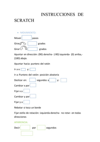 INSTRUCCIONES DE
SCRATCH
 MOVIMIENTO:
Mover pasos
Girar s grados
Girar grados
Apuntar en dirección: (90) derecha- (-90) izquierda- (0) arriba,-
(180) abajo.
Apuntar hacia: puntero del ratón
Ir a x: y:
Ir a: Puntero del ratón- posición aleatoria
Deslizar en: segundos a x: y:
Cambiar x por
Fijar x a
Cambiar y por
Fijar y a
Rebotar si toca un borde
Fijar estilo de rotación: izquierda-derecha- no rotar- en todas
direcciones
APARIENCIA:
Decir por segundos
 