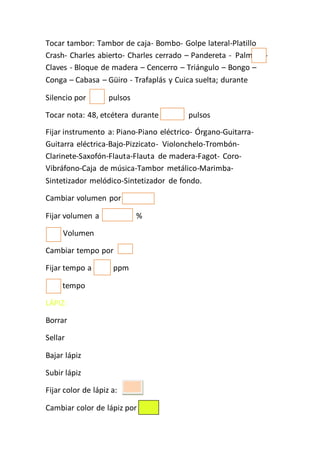 Tocar tambor: Tambor de caja- Bombo- Golpe lateral-Platillo
Crash- Charles abierto- Charles cerrado – Pandereta - Palmada-
Claves - Bloque de madera – Cencerro – Triángulo – Bongo –
Conga – Cabasa – Güiro - Trafaplás y Cuica suelta; durante
Silencio por pulsos
Tocar nota: 48, etcétera durante pulsos
Fijar instrumento a: Piano-Piano eléctrico- Órgano-Guitarra-
Guitarra eléctrica-Bajo-Pizzicato- Violonchelo-Trombón-
Clarinete-Saxofón-Flauta-Flauta de madera-Fagot- Coro-
Vibráfono-Caja de música-Tambor metálico-Marimba-
Sintetizador melódico-Sintetizador de fondo.
Cambiar volumen por
Fijar volumen a %
Volumen
Cambiar tempo por
Fijar tempo a ppm
H tempo
LÁPIZ:
Borrar
Sellar
Bajar lápiz
Subir lápiz
Fijar color de lápiz a:
Cambiar color de lápiz por
 