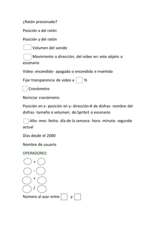 ¿Ratón presionado?
Posición x del ratón
Posición y del ratón
Volumen del sonido
Movimiento o dirección; del video en: este objeto o
escenario
Video: encendido- apagado o encendido e invertido
Fijar transparencia de video a %
Cronómetro
Reiniciar cronómetro
Posición en x- posición en y- dirección-# de disfraz- nombre del
disfraz- tamaño o volumen; de:Sprite1 o escenario
Año- mes- fecha- día de la semana- hora- minuto- segundo
actual
Días desde el 2000
Nombre de usuario
OPERADORES:
+
-
*
/
Número al azar entre y
 