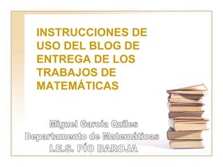 I.E.S. PÍO BAROJA Miguel García Quiles Departamento de Matemáticas INSTRUCCIONES DE USO DEL BLOG DE ENTREGA DE LOS TRABAJOS DE MATEMÁTICAS 