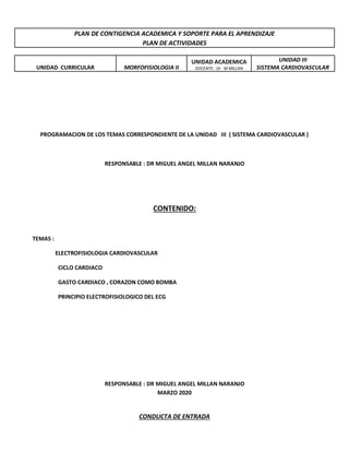 PLAN DE CONTIGENCIA ACADEMICA Y SOPORTE PARA EL APRENDIZAJE
PLAN DE ACTIVIDADES
UNIDAD CURRICULAR MORFOFISIOLOGIA II
UNIDAD ACADEMICA
DOCENTE : Dr M MILLAN
UNIDAD III
SISTEMA CARDIOVASCULAR
PROGRAMACION DE LOS TEMAS CORRESPONDIENTE DE LA UNIDAD III ( SISTEMA CARDIOVASCULAR )
RESPONSABLE : DR MIGUEL ANGEL MILLAN NARANJO
CONTENIDO:
TEMAS :
ELECTROFISIOLOGIA CARDIOVASCULAR
CICLO CARDIACO
GASTO CARDIACO , CORAZON COMO BOMBA
PRINCIPIO ELECTROFISIOLOGICO DEL ECG
RESPONSABLE : DR MIGUEL ANGEL MILLAN NARANJO
MARZO 2020
CONDUCTA DE ENTRADA
 