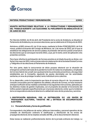 1
MATERIA: PRODUCTIVIDAD Y REMUNERACIÓN 2/2022
ASUNTO: INSTRUCCIONES RELATIVAS A LA PRODUCTIVIDAD Y REMUNERACIÓN
DEL TRABAJO DURANTE LAS ELECCIONES AL PARLAMENTO DE ANDALUCÍA DE 19
DE JUNIO DE 2022
Por Decreto 4/2022, de 26 de abril, del Presidente de la Junta de Andalucía, se disuelve el
Parlamento de Andalucía y se convocan elecciones, que se celebrarán el 19 de junio de 2022.
Asimismo, el BOE número 63, de 15 de marzo, mediante la Orden PCM/185/2022, de 9 de
marzo, publicó el Acuerdo del Consejo de Ministros, de 1 de marzo de 2022, por el que se
establecen las obligaciones de servicio público al prestador del servicio postal universal en
las elecciones que se convoquen durante 2022, y que, por lo tanto, serán de aplicación a los
presentes comicios.
Para hacer efectiva la participación de Correos prevista en el citado Acuerdo se dictan, con
fecha 5 de mayo de 2022, instrucciones sobre la colaboración de la Sociedad Estatal Correos
y Telégrafos en las elecciones al Parlamento de Andalucía.
Por otra parte, dada la concurrencia de dicho proceso electoral con la situación de
emergencia sanitaria derivada de la pandemia Covid-19, todos los empleados y empleadas
de Correos habrán de cumplir escrupulosamente los protocolos preventivos y de seguridad
establecidos por la Compañía, siguiendo las pautas decretadas por las autoridades
sanitarias, en aras de proteger la salud, tanto individual como colectiva.
En su desarrollo y ante la importancia que tiene el correcto discurrir de los procesos de
consulta convocados para los objetivos de calidad y eficacia de Correos, se hace necesario
anticipar la difusión de las medidas contenidas en las siguientes instrucciones, aplicadas por
los distintos niveles de gestión implicados, con el propósito de atender el incremento del
tráfico postal originado específicamente por el proceso electoral y evitar que la incidencia
de la correspondencia electoral deteriore la calidad del resto de los productos y servicios.
1. GRATIFICACIÓN INDIVIDUAL POR LA DISTRIBUCIÓN D E LOS ENVÍOS DE
PROPAGANDA ELECTORAL, TARJETAS INE y ENTREGA DE DOCUMENTACIÓN
ELECTORAL
1.1. Personal afectado y forma de gratificación
Corresponderá a las jefaturas de sector, jefaturas intermedias y personal operativo de las
unidades de distribución ordinaria la clasificación y distribución de los envíos de
propaganda electoral, de las tarjetas censales del INE, y de la documentación electoral.
Estas tareas se realizarán preferentemente dentro de la jornada ordinaria de trabajo. La
 