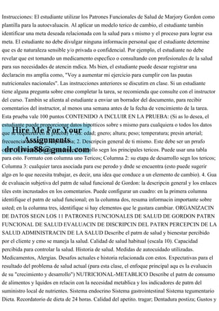 Instrucciones: El estudiante utilizar los Patrones Funcionales de Salud de Marjory Gordon como
plantilla para la autoevaluacin. Al aplicar un modelo terico de cambio, el estudiante tambin
identificar una meta deseada relacionada con la salud para s mismo y el proceso para lograr esa
meta. El estudiante no debe divulgar ninguna informacin personal que el estudiante determine
que es de naturaleza sensible y/o privada o confidencial. Por ejemplo, el estudiante no debe
revelar que est tomando un medicamento especfico o consultando con profesionales de la salud
para sus necesidades de atencin mdica. Ms bien, el estudiante puede desear registrar una
declaracin ms amplia como, "Voy a aumentar mi ejercicio para cumplir con las pautas
nutricionales nacionales". Las instrucciones anteriores se discutirn en clase. Si un estudiante
tiene alguna pregunta sobre cmo completar la tarea, se recomienda que consulte con el instructor
del curso. Tambin se alienta al estudiante a enviar un borrador del documento, para recibir
comentarios del instructor, al menos una semana antes de la fecha de vencimiento de la tarea.
Esta prueba vale 100 puntos CONTENIDO A INCLUIR EN LA PRUEBA: (Si as lo desea, el
estudiante puede proporcionar datos hipotticos sobre s mismo para cualquiera o todos los datos
que se requieren en la prueba) 1. Su: edad; gnero; altura; peso; temperatura; presin arterial;
frecuencia cardaca y respiratoria; 2. Descripcin general de ti mismo. Este debe ser un prrafo
corto. 3. Identifique su estado de desarrollo segn los principales tericos. Puede usar una tabla
para esto. Formato con columna uno Tericos; Columna 2: su etapa de desarrollo segn los tericos;
Columna 3: cualquier tarea asociada para ese perodo y dnde se encuentra (esto puede sugerir
algo en lo que necesita trabajar, es decir, una idea que conduce a un elemento de cambio). 4. Gua
de evaluacin subjetiva del patrn de salud funcional de Gordon: la descripcin general y los enlaces
tiles estn incrustados en los comentarios. Puede configurar un cuadro: en la primera columna
identifique el patrn de salud funcional; en la columna dos, resuma informacin importante sobre
usted; en la columna tres, identifique si hay elementos que le gustara cambiar. ORGANIZACIN
DE DATOS SEGN LOS 11 PATRONES FUNCIONALES DE SALUD DE GORDON PATRN
FUNCIONAL DE SALUD EVALUACIN DE DISCRIPCIN DEL PATRN PERCEPCIN DE LA
SALUD ADMINISTRACIN DE LA SALUD Describe el patrn de salud y bienestar percibido
por el cliente y cmo se maneja la salud. Calidad de salud habitual (escala 10). Capacidad
percibida para controlar la salud. Historia de salud. Medidas de autocuidado utilizadas.
Medicamentos, Alergias. Desafos actuales e historia relacionada con estos. Expectativas para el
resultado del problema de salud actual (para esta clase, el enfoque principal aqu es la evaluacin
de su "crecimiento y desarrollo") NUTRICIONAL-METABLICO Describe el patrn de consumo
de alimentos y lquidos en relacin con la necesidad metablica y los indicadores de patrn del
suministro local de nutrientes. Sistema endocrino Sistema gastrointestinal Sistema tegumentario
Dieta. Recordatorio de dieta de 24 horas. Calidad del apetito. tragar; Dentadura postiza; Gustos y
 