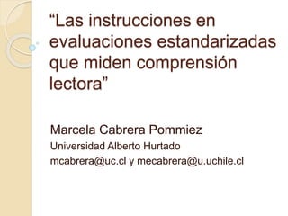“Las instrucciones en
evaluaciones estandarizadas
que miden comprensión
lectora”
Marcela Cabrera Pommiez
Universidad Alberto Hurtado
mcabrera@uc.cl y mecabrera@u.uchile.cl
 