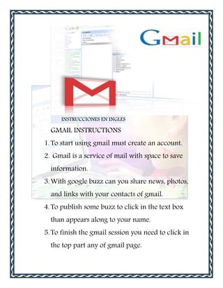 INSTRUCCIONES EN INGLES

  GMAIL INSTRUCTIONS
1. To start using gmail must create an account.
2. Gmail is a service of mail with space to save
  information.
3. With google buzz can you share news, photos,
  and links with your contacts of gmail.
4. To publish some buzz to click in the text box
  than appears along to your name.
5. To finish the gmail session you need to click in
  the top part any of gmail page.
 