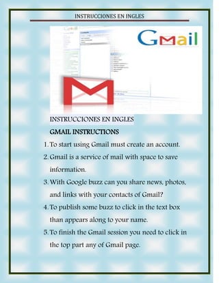 INSTRUCCIONES EN INGLES




  INSTRUCCIONES EN INGLES
  GMAIL INSTRUCTIONS
1. To start using Gmail must create an account.
2. Gmail is a service of mail with space to save
  information.
3. With Google buzz can you share news, photos,
  and links with your contacts of Gmail?
4. To publish some buzz to click in the text box
  than appears along to your name.
5. To finish the Gmail session you need to click in
  the top part any of Gmail page.
 