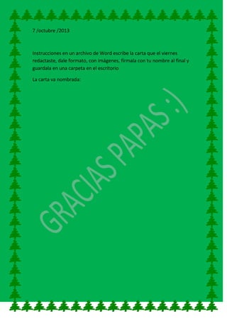 7 /octubre /2013
Instrucciones en un archivo de Word escribe la carta que el viernes
redactaste, dale formato, con imágenes, fírmala con tu nombre al final y
guardala en una carpeta en el escritorio
La carta va nombrada:
 