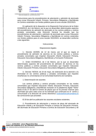 Versión
imprimible
del
documento.
La
integridad
de
este
documento
puede
comprobarse
en
la
sede
electrónica
del
Gobierno
de
Cantabria,
a
través
de
https://verificacsv.cantabria.es/verificacsv/?codigoVerificacion=A0600AGs9f6VhJnRsBfbBEA9f0bTJLYdAU3n8j
Firma 1: 12/04/2022 - Jesus Miguel Oria Diaz
DIRECTOR GENERAL-D.G. DE CENTROS EDUCATIVOS
CSV: A0600AGs9f6VhJnRsBfbBEA9f0bTJLYdAU3n8j
Este documento tiene carácter de copia electrónica auténtica con validez y eficacia administrativa del documento ORIGINAL (art. 27 Ley 39/2015) Pág 1/12
GOBIERNO
de
CANTABRIA
CONSEJERÍA DE EDUCACIÓN Y FORMACIÓN PROFESIONAL
DIRECCIÓN GENERAL DE CENTROS EDUCATIVOS
Instrucciones para los procedimientos de adscripción y admisión de alumnado
para cursar Educación Infantil, Primaria, Secundaria Obligatoria y Bachillerato
en Centros sostenidos con fondos públicos para el curso escolar 2022/2023.
En aplicación de lo dispuesto en la Disposición final primera de la Orden
ECD/8/2013, de 4 de febrero, por la que se desarrollan determinados aspectos
del procedimiento de admisión de alumnado en los centros públicos y centros
privados concertados, esta Dirección General ha resuelto que los
procedimientos de adscripción y admisión de alumnado para cursar Educación
Infantil, Primaria, Secundaria Obligatoria y Bachillerato en centros sostenidos
con fondos públicos para el curso escolar 2022/2023, se desarrollen conforme
a las siguientes
Instrucciones
Disposiciones legales
1.- Decreto 16/2009, de 12 de marzo, por el que se regula el
procedimiento de admisión de alumnos en los centros públicos y centros
privados concertados que imparten Educación Infantil, Educación Primaria,
Educación Secundaria Obligatoria, Bachillerato y Formación Profesional.
2.- Orden ECD/8/2013, de 4 de febrero, por la que se desarrollan
determinados aspectos del procedimiento de admisión de alumnos en los
centros públicos y centros privados concertados que imparten Educación
Infantil, Educación Primaria, Educación Secundaria Obligatoria y Bachillerato.
3.- Decreto 78/2019, de 24 de mayo, de ordenación de la atención a la
diversidad en los centros públicos y privados concertados que imparten
enseñanzas no universitarias en la Comunidad Autónoma de Cantabria.
1. Determinación de vacantes
Los centros públicos y centros privados concertados en los niveles
concertados que imparten Educación Infantil, Educación Primaria, Educación
Secundaria Obligatoria y Bachillerato revisarán en la plataforma digital “Yedra”
hasta el día 27 de abril el número de plazas que se ha previsto reservar para
alumnado que para cada curso se ha estimado que continuará en el centro y
comunicarán a la dirección de correo electrónico ecdestadistica@cantabria.es
las correcciones que procedan.
El 29 de abril se publicarán las vacantes escolares existentes.
2. Procedimiento de adscripción y reserva de plaza del alumnado de
Educación Infantil y de Educación Primaria a Centros de Educación Primaria,
del alumnado de Educación Primaria a Centros de Educación Secundaria y de
1
 