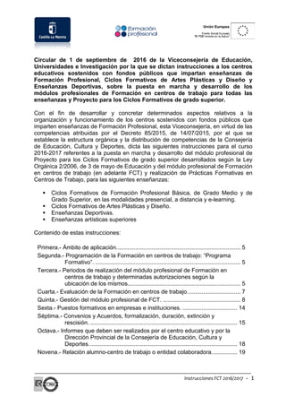 Instrucciones FCT 2016/2017 - 1
Circular de 1 de septiembre de 2016 de la Viceconsejería de Educación,
Universidades e Investigación por la que se dictan instrucciones a los centros
educativos sostenidos con fondos públicos que impartan enseñanzas de
Formación Profesional, Ciclos Formativos de Artes Plásticas y Diseño y
Enseñanzas Deportivas, sobre la puesta en marcha y desarrollo de los
módulos profesionales de Formación en centros de trabajo para todas las
enseñanzas y Proyecto para los Ciclos Formativos de grado superior.
Con el fin de desarrollar y concretar determinados aspectos relativos a la
organización y funcionamiento de los centros sostenidos con fondos públicos que
imparten enseñanzas de Formación Profesional, esta Viceconsejería, en virtud de las
competencias atribuidas por el Decreto 85/2015, de 14/07/2015, por el que se
establece la estructura orgánica y la distribución de competencias de la Consejería
de Educación, Cultura y Deportes, dicta las siguientes instrucciones para el curso
2016-2017 referentes a la puesta en marcha y desarrollo del módulo profesional de
Proyecto para los Ciclos Formativos de grado superior desarrollados según la Ley
Orgánica 2/2006, de 3 de mayo de Educación y del módulo profesional de Formación
en centros de trabajo (en adelante FCT) y realización de Prácticas Formativas en
Centros de Trabajo, para las siguientes enseñanzas:
 Ciclos Formativos de Formación Profesional Básica, de Grado Medio y de
Grado Superior, en las modalidades presencial, a distancia y e-learning.
 Ciclos Formativos de Artes Plásticas y Diseño.
 Enseñanzas Deportivas.
 Enseñanzas artísticas superiores
Contenido de estas instrucciones:
Primera.- Ámbito de aplicación............................................................................. 5
Segunda.- Programación de la Formación en centros de trabajo: “Programa
Formativo”. .......................................................................................... 5
Tercera.- Periodos de realización del módulo profesional de Formación en
centros de trabajo y determinadas autorizaciones según la
ubicación de los mismos...................................................................... 5
Cuarta.- Evaluación de la Formación en centros de trabajo................................. 7
Quinta.- Gestión del módulo profesional de FCT. ................................................ 8
Sexta.- Puestos formativos en empresas e instituciones. .................................. 14
Séptima.- Convenios y Acuerdos, formalización, duración, extinción y
rescisión. ........................................................................................... 15
Octava.- Informes que deben ser realizados por el centro educativo y por la
Dirección Provincial de la Consejería de Educación, Cultura y
Deportes............................................................................................ 18
Novena.- Relación alumno-centro de trabajo o entidad colaboradora................ 19
 