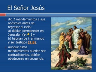 El Señor Jesús
 dio 2 mandamientos a sus
apóstoles antes de
regresar al cielo:
a) debían permanecer en
Jerusalén (v.__) y
b) habrían de ir al mundo
y ser testigos (1:8).
 Aunque estos
mandamientos pueden ser
contradictorios, debían
obedecerse en secuencia.
4
 