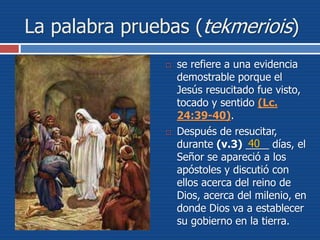 La palabra pruebas (tekmeriois)
 se refiere a una evidencia
demostrable porque el
Jesús resucitado fue visto,
tocado y sentido (Lc.
24:39-40).
 Después de resucitar,
durante (v.3) ____ días, el
Señor se apareció a los
apóstoles y discutió con
ellos acerca del reino de
Dios, acerca del milenio, en
donde Dios va a establecer
su gobierno en la tierra.
40
 