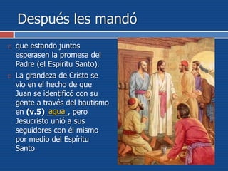 Después les mandó
 que estando juntos
esperasen la promesa del
Padre (el Espíritu Santo).
 La grandeza de Cristo se
vio en el hecho de que
Juan se identificó con su
gente a través del bautismo
en (v.5) _____, pero
Jesucristo unió a sus
seguidores con él mismo
por medio del Espíritu
Santo
agua
 