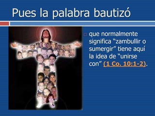 Pues la palabra bautizó
 que normalmente
significa “zambullir o
sumergir” tiene aquí
la idea de “unirse
con” (1 Co. 10:1-2).
 