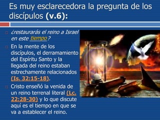 Es muy esclarecedora la pregunta de los
discípulos (v.6):
 ¿restaurarás el reino a Israel
en este ______?
 En la mente de los
discípulos, el derramamiento
del Espíritu Santo y la
llegada del reino estaban
estrechamente relacionados
(Is. 32:15-18).
 Cristo enseñó la venida de
un reino terrenal literal (Lc.
22:28-30) y lo que discute
aquí es el tiempo en que se
va a establecer el reino.
tiempo
 
