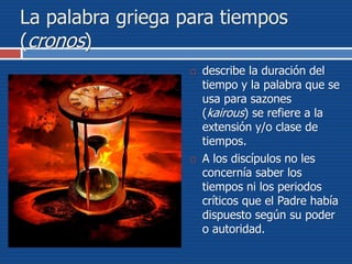 La palabra griega para tiempos
(cronos)
 describe la duración del
tiempo y la palabra que se
usa para sazones
(kairous) se refiere a la
extensión y/o clase de
tiempos.
 A los discípulos no les
concernía saber los
tiempos ni los periodos
críticos que el Padre había
dispuesto según su poder
o autoridad.
 