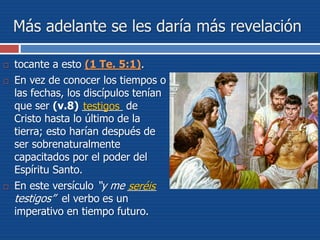 Más adelante se les daría más revelación
 tocante a esto (1 Te. 5:1).
 En vez de conocer los tiempos o
las fechas, los discípulos tenían
que ser (v.8) _______ de
Cristo hasta lo último de la
tierra; esto harían después de
ser sobrenaturalmente
capacitados por el poder del
Espíritu Santo.
 En este versículo “y me _____
testigos” el verbo es un
imperativo en tiempo futuro.
seréis
testigos
 