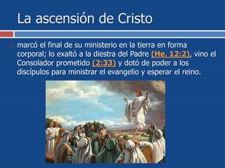La ascensión de Cristo
 marcó el final de su ministerio en la tierra en forma
corporal; lo exaltó a la diestra del Padre (He. 12:2), vino el
Consolador prometido (2:33) y dotó de poder a los
discípulos para ministrar el evangelio y esperar el reino.
 