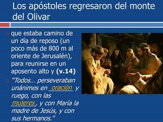 Los apóstoles regresaron del monte
del Olivar
 que estaba camino de
un día de reposo (un
poco más de 800 m al
oriente de Jerusalén),
para reunirse en un
aposento alto y (v.14)
 “Todos… perseveraban
unánimes en _______ y
ruego, con las
_______, y con María la
madre de Jesús, y con
sus hermanos.”
oración
mujeres
 