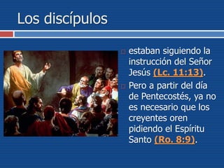 Los discípulos
 estaban siguiendo la
instrucción del Señor
Jesús (Lc. 11:13).
 Pero a partir del día
de Pentecostés, ya no
es necesario que los
creyentes oren
pidiendo el Espíritu
Santo (Ro. 8:9).
 