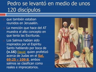 Pedro se levantó en medio de unos
120 discípulos
 que también estaban
reunidos en Jerusalén.
 La mención que hace del AT
muestra el alto concepto en
que tenía las Escrituras.
 Los Salmos habían sido
inspirados por el Espíritu
Santo hablando por boca de
(v.16) _____ quien profetizó
acerca de Judas en el Sal.
69:25 y 109:8, ambos
salmos se clasifican como
reales e imprecatorios.
David
 